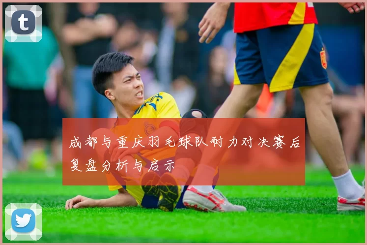 成都与重庆羽毛球队耐力对决赛后复盘分析与启示