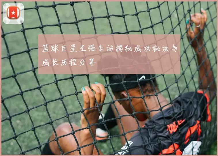 篮球巨星王强专访揭秘成功秘诀与成长历程分享