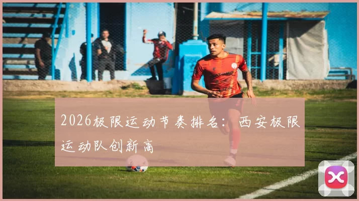 2026极限运动节奏排名：西安极限运动队创新高