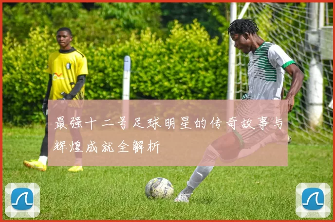 最强十二号足球明星的传奇故事与辉煌成就全解析