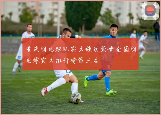 重庆羽毛球队实力强劲荣登全国羽毛球实力排行榜第三名