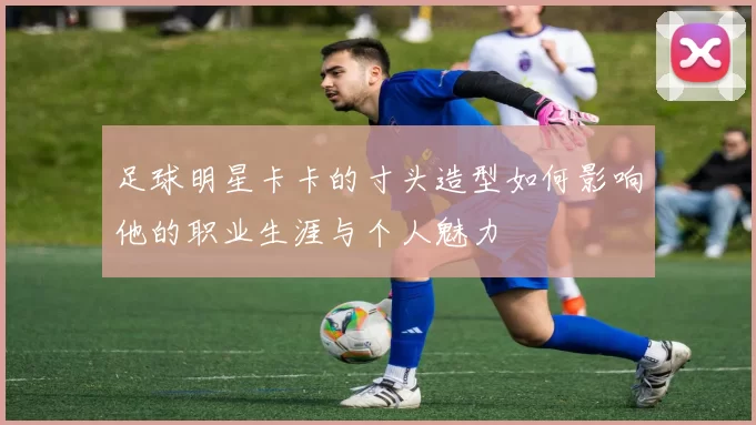 足球明星卡卡的寸头造型如何影响他的职业生涯与个人魅力