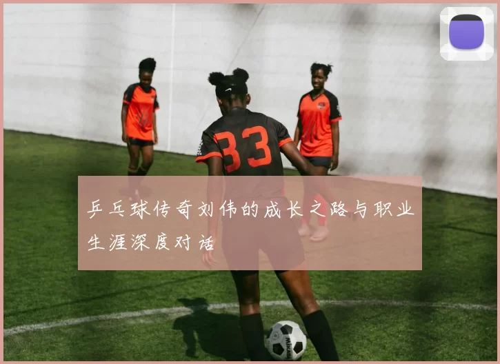 乒乓球传奇刘伟的成长之路与职业生涯深度对话